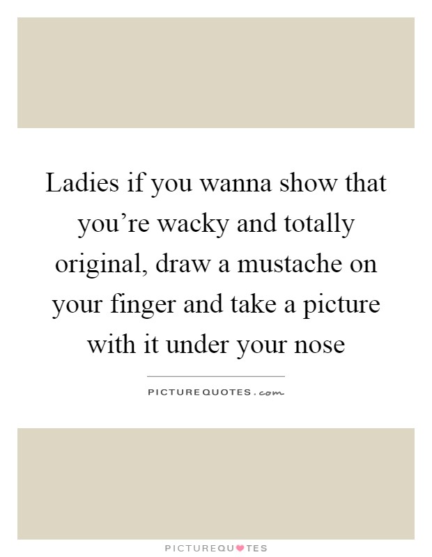 Ladies if you wanna show that you're wacky and totally original, draw a mustache on your finger and take a picture with it under your nose Picture Quote #1