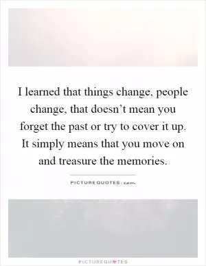 I learned that things change, people change, that doesn’t mean you forget the past or try to cover it up. It simply means that you move on and treasure the memories Picture Quote #1