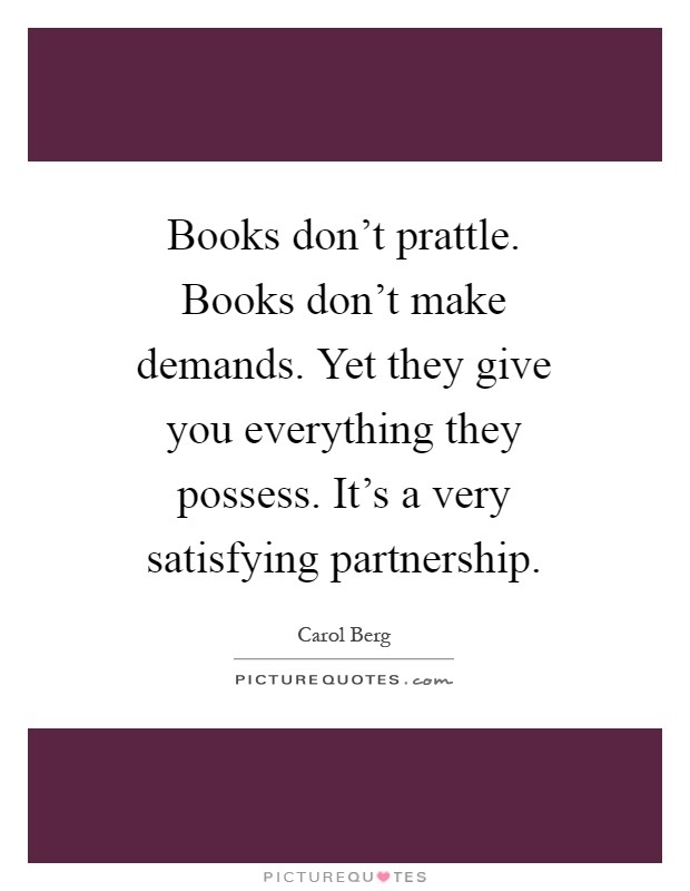 Books don't prattle. Books don't make demands. Yet they give you everything they possess. It's a very satisfying partnership Picture Quote #1