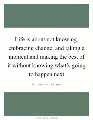 Life is about not knowing, embracing change, and taking a moment and making the best of it without knowing what’s going to happen next Picture Quote #1