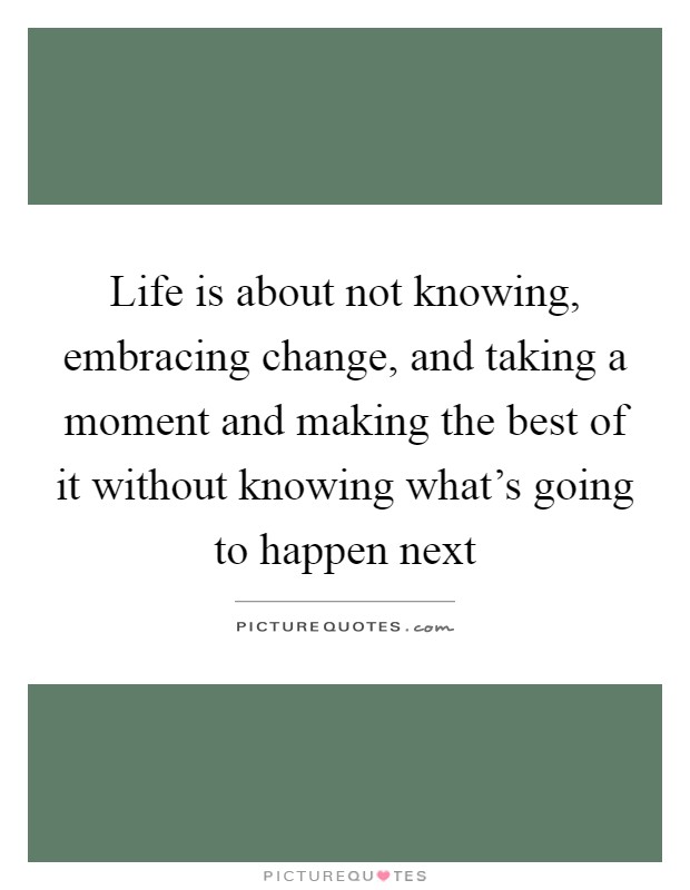 Life is about not knowing, embracing change, and taking a moment and making the best of it without knowing what's going to happen next Picture Quote #1