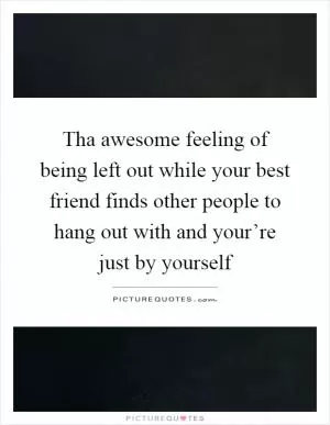 Tha awesome feeling of being left out while your best friend finds other people to hang out with and your’re just by yourself Picture Quote #1