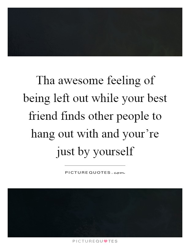 Tha awesome feeling of being left out while your best friend finds other people to hang out with and your're just by yourself Picture Quote #1