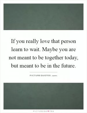 If you really love that person learn to wait. Maybe you are not meant to be together today, but meant to be in the future Picture Quote #1