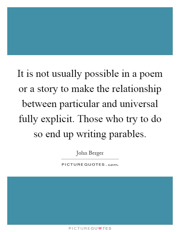 It is not usually possible in a poem or a story to make the relationship between particular and universal fully explicit. Those who try to do so end up writing parables Picture Quote #1