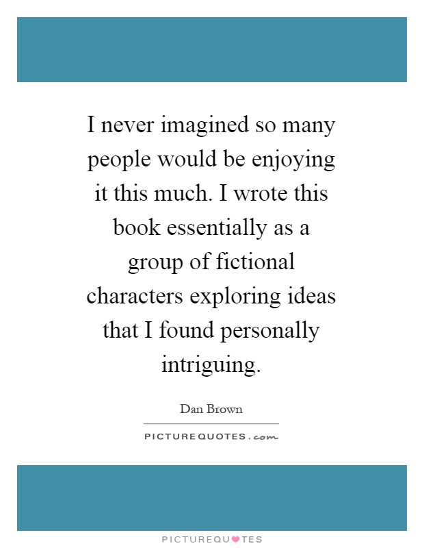 I never imagined so many people would be enjoying it this much. I wrote this book essentially as a group of fictional characters exploring ideas that I found personally intriguing Picture Quote #1