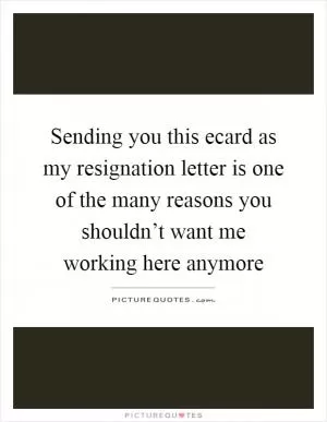 Sending you this ecard as my resignation letter is one of the many reasons you shouldn’t want me working here anymore Picture Quote #1
