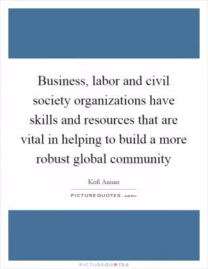 Business, labor and civil society organizations have skills and resources that are vital in helping to build a more robust global community Picture Quote #1