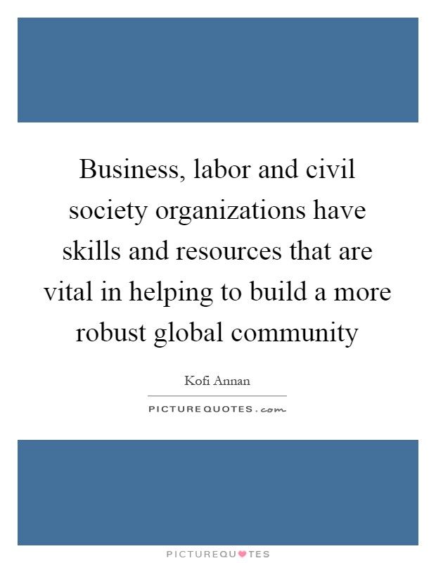Business, labor and civil society organizations have skills and resources that are vital in helping to build a more robust global community Picture Quote #1