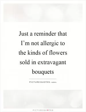 Just a reminder that I’m not allergic to the kinds of flowers sold in extravagant bouquets Picture Quote #1