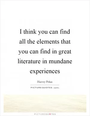 I think you can find all the elements that you can find in great literature in mundane experiences Picture Quote #1