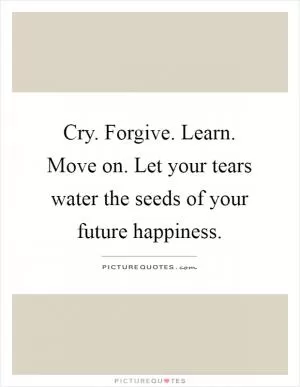 Cry. Forgive. Learn. Move on. Let your tears water the seeds of your future happiness Picture Quote #1
