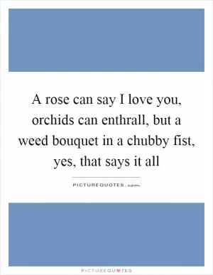 A rose can say I love you, orchids can enthrall, but a weed bouquet in a chubby fist, yes, that says it all Picture Quote #1