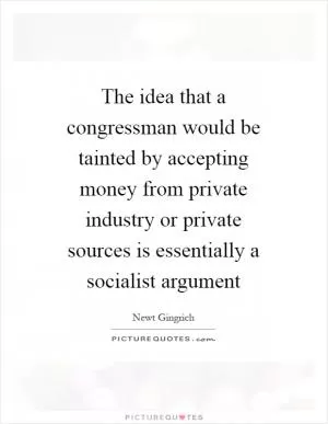 The idea that a congressman would be tainted by accepting money from private industry or private sources is essentially a socialist argument Picture Quote #1