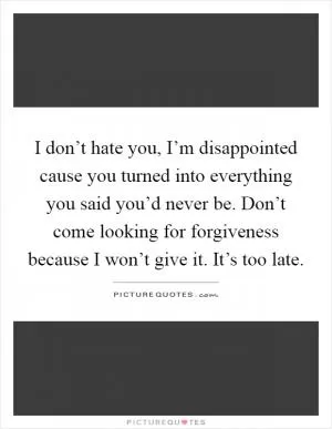 I don’t hate you, I’m disappointed cause you turned into everything you said you’d never be. Don’t come looking for forgiveness because I won’t give it. It’s too late Picture Quote #1