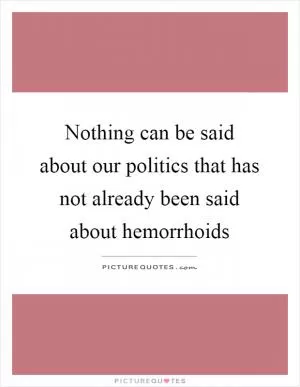 Nothing can be said about our politics that has not already been said about hemorrhoids Picture Quote #1