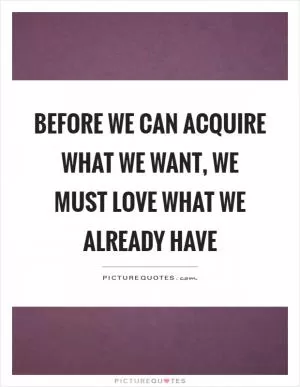 Before we can acquire what we want, we must love what we already have Picture Quote #1