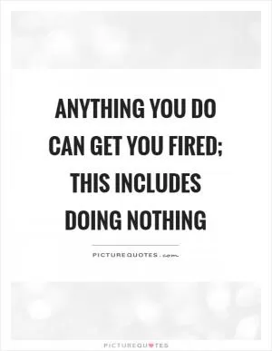 Anything you do can get you fired; this includes doing nothing Picture Quote #1