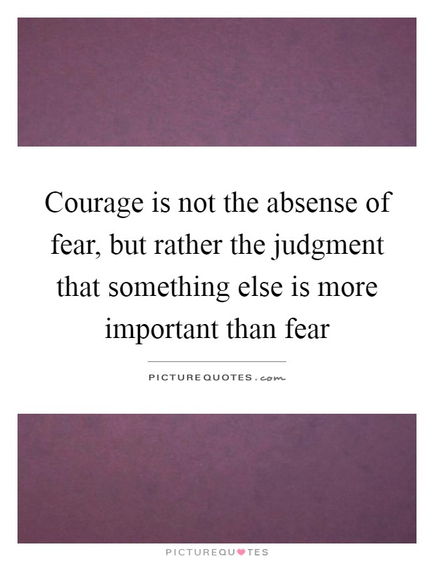 Courage is not the absense of fear, but rather the judgment that something else is more important than fear Picture Quote #1