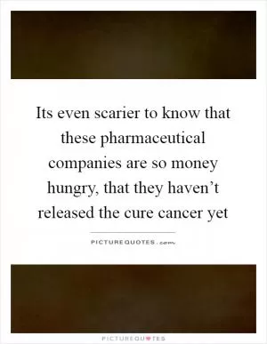 Its even scarier to know that these pharmaceutical companies are so money hungry, that they haven’t released the cure cancer yet Picture Quote #1