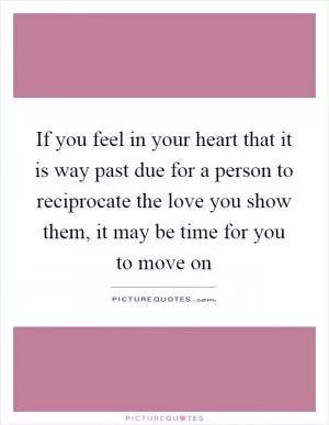 If you feel in your heart that it is way past due for a person to reciprocate the love you show them, it may be time for you to move on Picture Quote #1