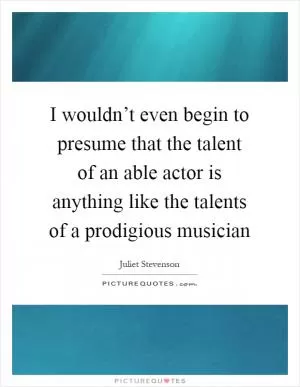 I wouldn’t even begin to presume that the talent of an able actor is anything like the talents of a prodigious musician Picture Quote #1
