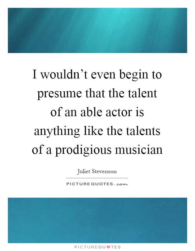 I wouldn't even begin to presume that the talent of an able actor is anything like the talents of a prodigious musician Picture Quote #1