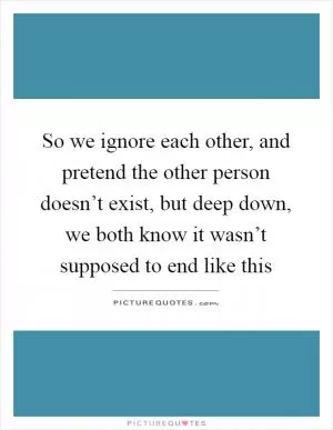 So we ignore each other, and pretend the other person doesn’t exist, but deep down, we both know it wasn’t supposed to end like this Picture Quote #1