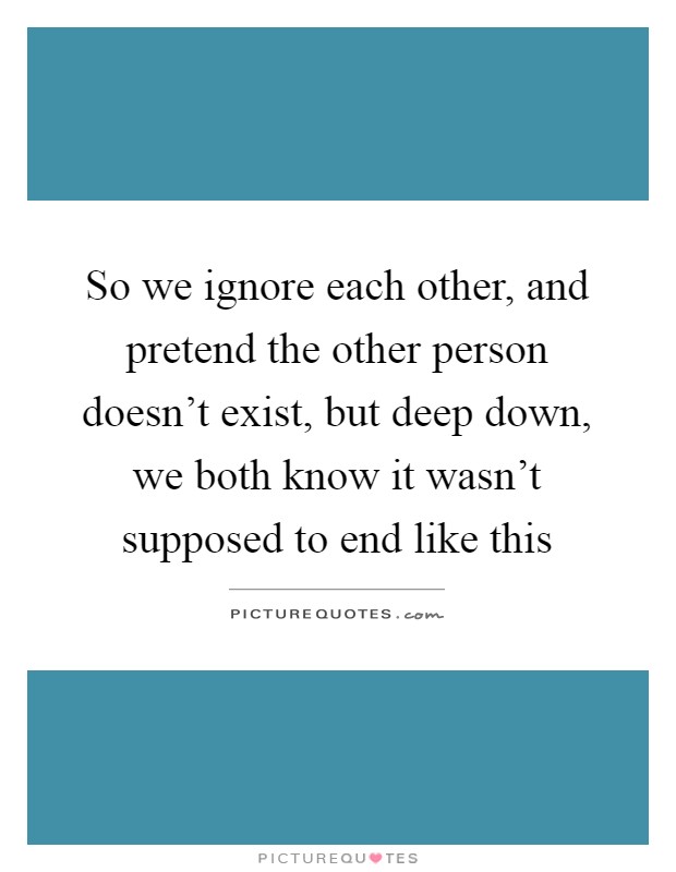 So we ignore each other, and pretend the other person doesn't exist, but deep down, we both know it wasn't supposed to end like this Picture Quote #1