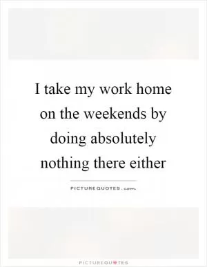 I take my work home on the weekends by doing absolutely nothing there either Picture Quote #1