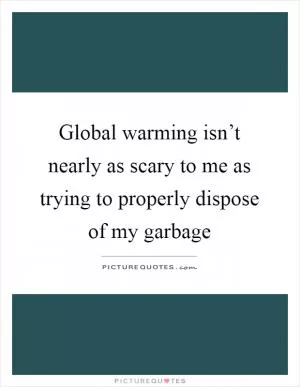 Global warming isn’t nearly as scary to me as trying to properly dispose of my garbage Picture Quote #1