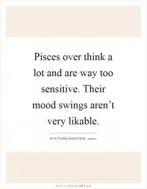 Pisces over think a lot and are way too sensitive. Their mood swings aren’t very likable Picture Quote #1