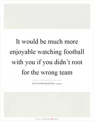 It would be much more enjoyable watching football with you if you didn’t root for the wrong team Picture Quote #1