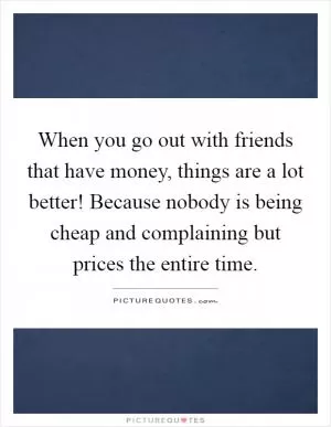 When you go out with friends that have money, things are a lot better! Because nobody is being cheap and complaining but prices the entire time Picture Quote #1