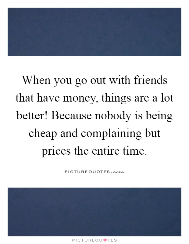 When you go out with friends that have money, things are a lot better! Because nobody is being cheap and complaining but prices the entire time Picture Quote #1
