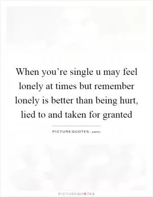 When you’re single u may feel lonely at times but remember lonely is better than being hurt, lied to and taken for granted Picture Quote #1