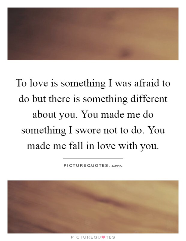 To love is something I was afraid to do but there is something different about you. You made me do something I swore not to do. You made me fall in love with you Picture Quote #1