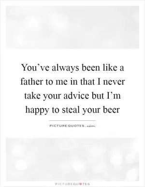 You’ve always been like a father to me in that I never take your advice but I’m happy to steal your beer Picture Quote #1