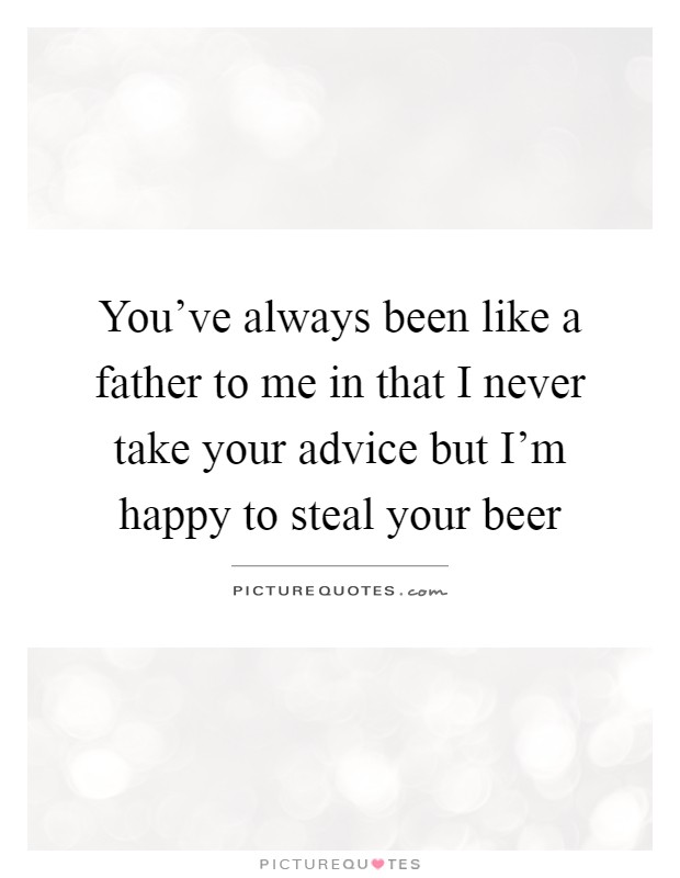 You've always been like a father to me in that I never take your advice but I'm happy to steal your beer Picture Quote #1