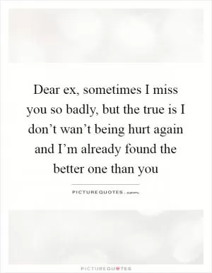 Dear ex, sometimes I miss you so badly, but the true is I don’t wan’t being hurt again and I’m already found the better one than you Picture Quote #1