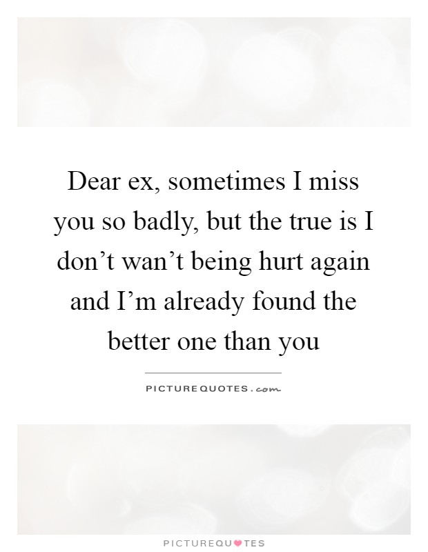 Dear ex, sometimes I miss you so badly, but the true is I don't wan't being hurt again and I'm already found the better one than you Picture Quote #1