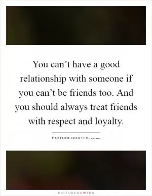 You can’t have a good relationship with someone if you can’t be friends too. And you should always treat friends with respect and loyalty Picture Quote #1
