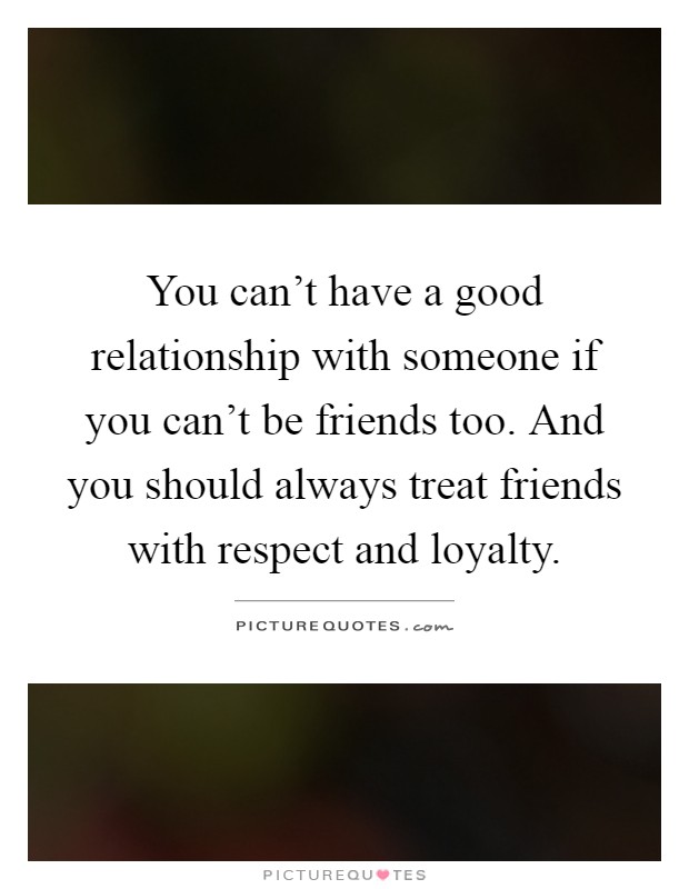 You can't have a good relationship with someone if you can't be friends too. And you should always treat friends with respect and loyalty Picture Quote #1