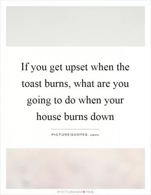 If you get upset when the toast burns, what are you going to do when your house burns down Picture Quote #1