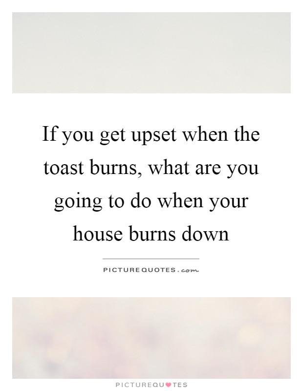 If you get upset when the toast burns, what are you going to do when your house burns down Picture Quote #1