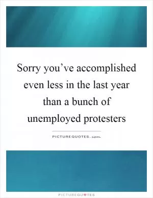 Sorry you’ve accomplished even less in the last year than a bunch of unemployed protesters Picture Quote #1