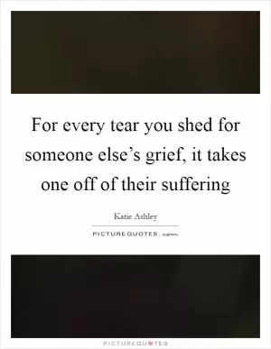 For every tear you shed for someone else’s grief, it takes one off of their suffering Picture Quote #1
