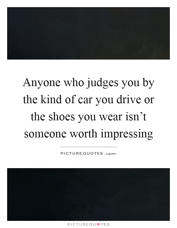 Anyone who judges you by the kind of car you drive or the shoes you wear isn't someone worth impressing Picture Quote #1