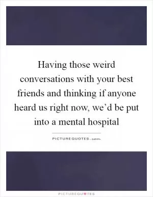 Having those weird conversations with your best friends and thinking if anyone heard us right now, we’d be put into a mental hospital Picture Quote #1