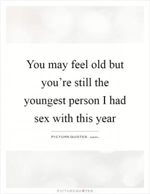 You may feel old but you’re still the youngest person I had sex with this year Picture Quote #1